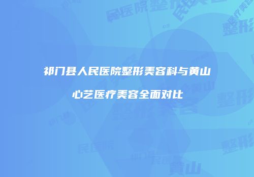 祁门县人民医院整形美容科与黄山心艺医疗美容全面对比