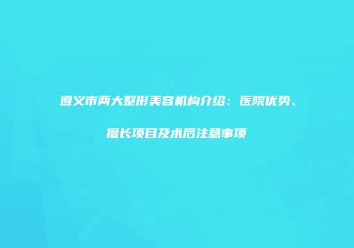 遵义市两大整形美容机构介绍：医院优势、擅长项目及术后注意事项