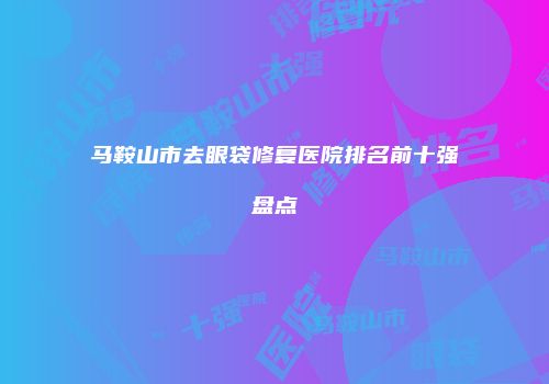 马鞍山市去眼袋修复医院排名前十强盘点