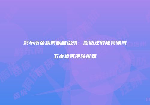 黔东南苗族侗族自治州：脂肪注射隆鼻领域五家优秀医院推荐