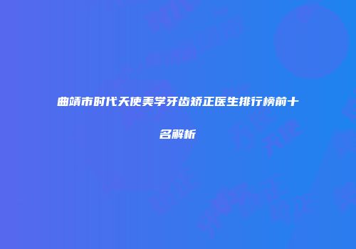 曲靖市时代天使美学牙齿矫正医生排行榜前十名解析