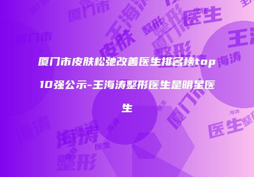 厦门市皮肤松弛改善医生排名榜top10强公示-王海涛整形医生是明星医生