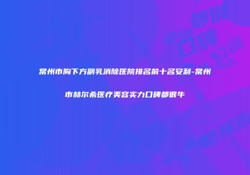 常州市胸下方副乳消除医院排名前十名安利-常州市赫尔希医疗美容实力口碑都很牛