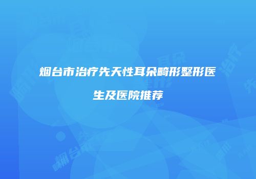 烟台市治疗先天性耳朵畸形整形医生及医院推荐
