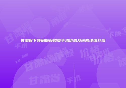 甘肃省下颌角磨骨修复手术价格及医院详细介绍