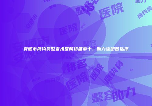 安顺市鹰钩鼻整容术医院排名前十，助力您明智选择
