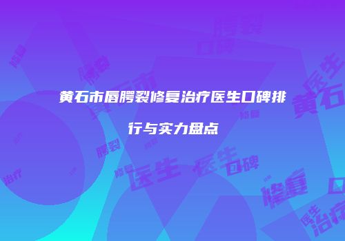 黄石市唇腭裂修复治疗医生口碑排行与实力盘点