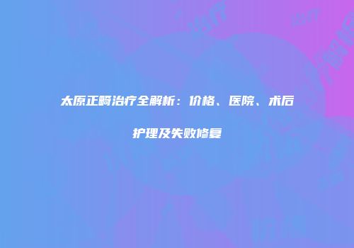 太原正畸治疗全解析：价格、医院、术后护理及失败修复