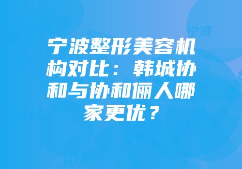 宁波整形美容机构对比：韩城协和与协和俪人哪家更优？