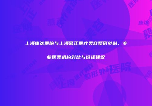 上海康沈医院与上海慕正医疗美容整形外科：专业医美机构对比与选择建议
