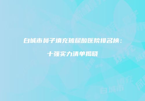 白城市鼻子填充玻尿酸医院排名榜:十强实力清单揭晓