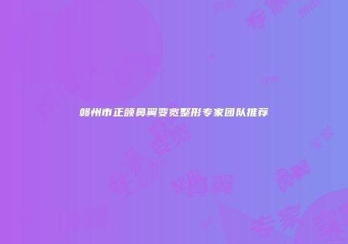 赣州市正颌鼻翼变宽整形专家团队推荐