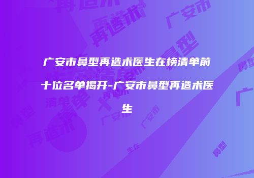 广安市鼻型再造术医生在榜清单前十位名单揭开-广安市鼻型再造术医生