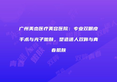 广州美杰医疗美容医院：专业双眼皮手术与光子嫩肤，塑造迷人双眸与青春肌肤