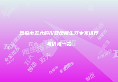 盘锦市五大畸形智齿阻生牙专家推荐与价格一览