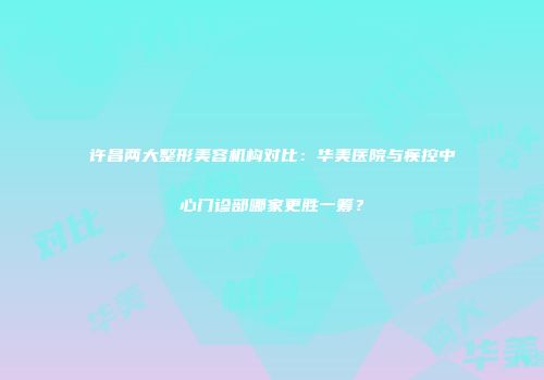 许昌两大整形美容机构对比：华美医院与疾控中心门诊部哪家更胜一筹？