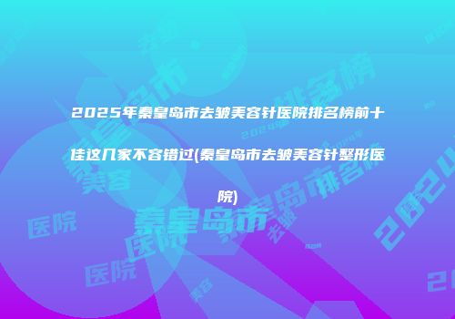 2025年秦皇岛市去皱美容针医院排名榜前十佳这几家不容错过(秦皇岛市去皱美容针整形医院)