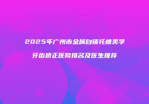 2025年广州市金属自锁托槽美学牙齿矫正医院排名及医生推荐