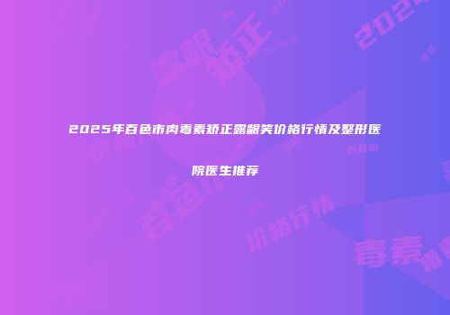2025年百色市肉毒素矫正露龈笑价格行情及整形医院医生推荐