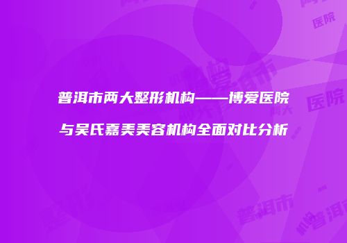 普洱市两大整形机构——博爱医院与吴氏嘉美美容机构全面对比分析