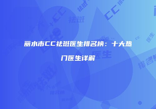 丽水市CC祛斑医生排名榜：十大热门医生详解