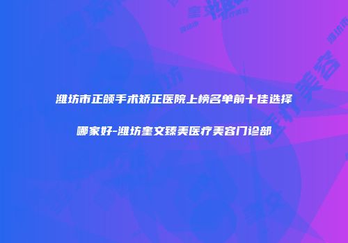 潍坊市正颌手术矫正医院上榜名单前十佳选择哪家好-潍坊奎文臻美医疗美容门诊部