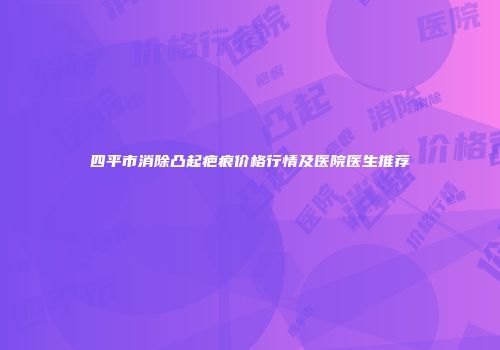 四平市消除凸起疤痕价格行情及医院医生推荐