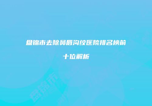 盘锦市去除鼻唇沟纹医院排名榜前十位解析