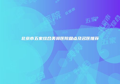 北京市五家综合美鼻医院盘点及名医推荐