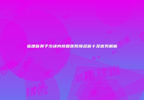 福建省鼻子少块肉修复医院排名前十及优势解析