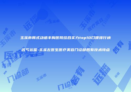 玉溪市韩式动感丰胸医院综合实力top10口碑排行榜名气远播-玉溪左医生医疗美容门诊部各有技术特点