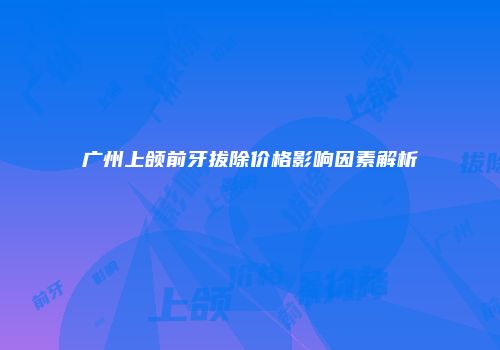 广州上颌前牙拔除价格影响因素解析