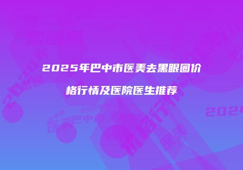 2025年巴中市医美去黑眼圈价格行情及医院医生推荐
