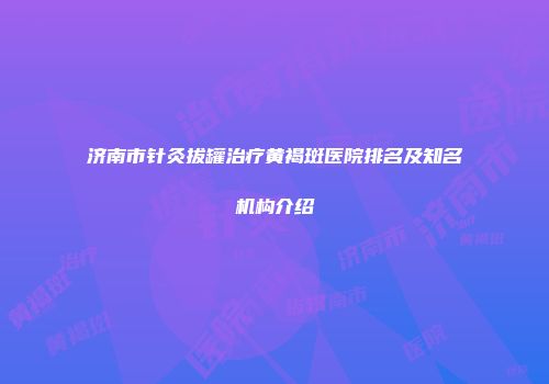 济南市针灸拔罐治疗黄褐斑医院排名及知名机构介绍