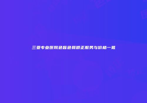 三亚专业医院色盲色弱矫正服务与价格一览