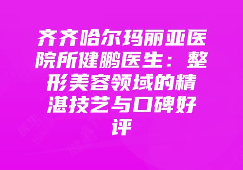 齐齐哈尔玛丽亚医院所健鹏医生：整形美容领域的精湛技艺与口碑好评
