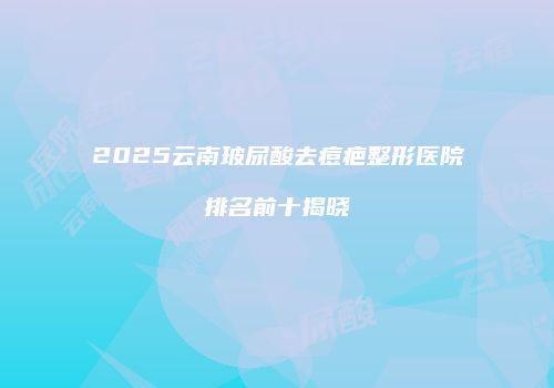 2025云南玻尿酸去痘疤整形医院排名前十揭晓