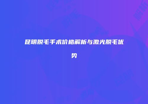 昆明脱毛手术价格解析与激光脱毛优势
