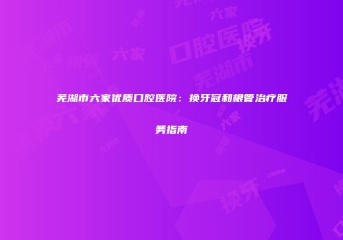 芜湖市六家优质口腔医院：换牙冠和根管治疗服务指南