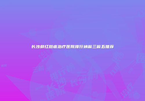长沙鲜红斑痣治疗医院排行榜前三前五推荐