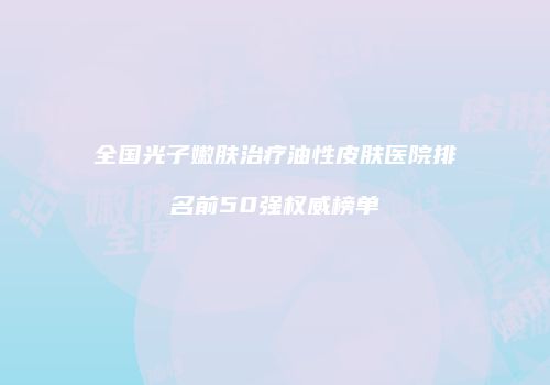 全国光子嫩肤治疗油性皮肤医院排名前50强权威榜单