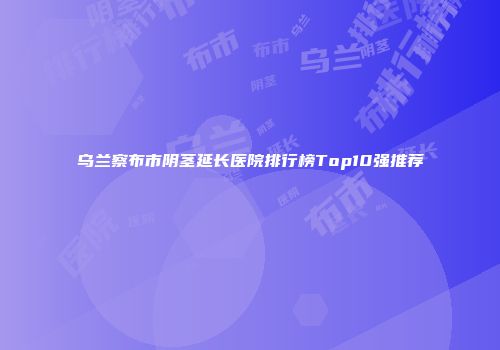 乌兰察布市阴茎延长医院排行榜Top10强推荐