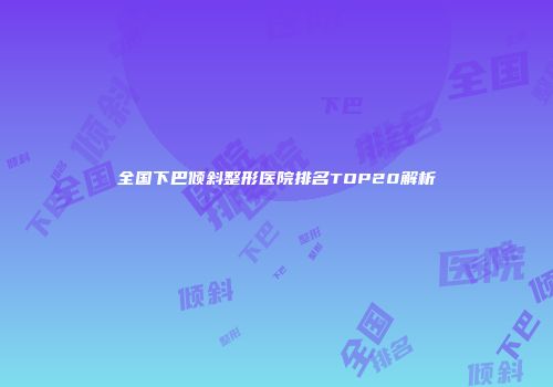 全国下巴倾斜整形医院排名TOP20解析