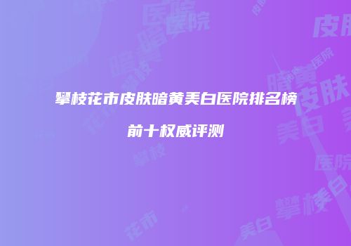 攀枝花市皮肤暗黄美白医院排名榜前十权威评测