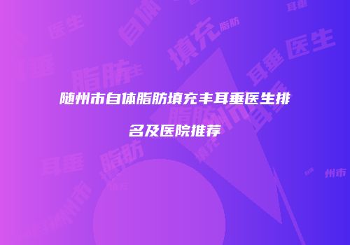 随州市自体脂肪填充丰耳垂医生排名及医院推荐