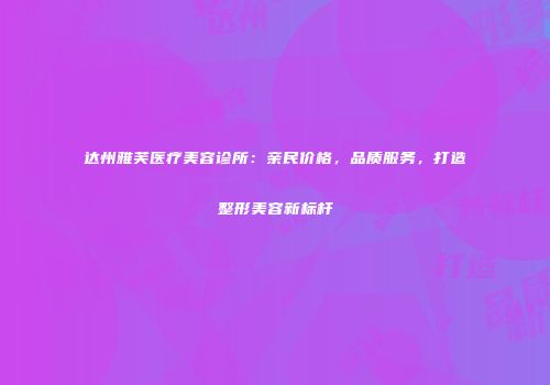 达州雅芙医疗美容诊所：亲民价格，品质服务，打造整形美容新标杆