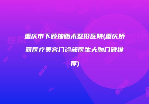 重庆市下颌抽脂术整形医院(重庆娇丽医疗美容门诊部医生大咖口碑推荐)