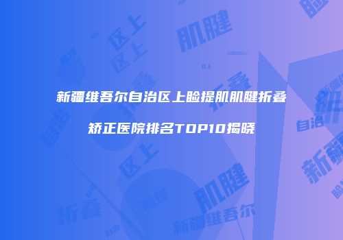 新疆维吾尔自治区上睑提肌肌腱折叠矫正医院排名TOP10揭晓