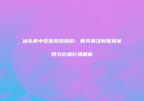 汕头市中医医院皮肤科:朝天鼻注射隆鼻案例与价格行情解析