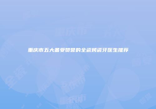 重庆市五大备受赞誉的全瓷烤瓷牙医生推荐